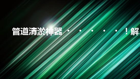 管道清淤神器！解放你的下水道煩惱，輕松暢通無阻！